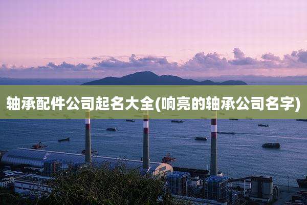 轴承配件公司起名大全(响亮的轴承公司名字)