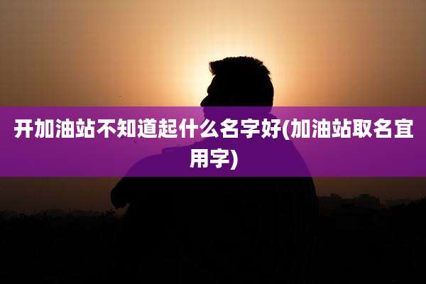 开加油站不知道起什么名字好(加油站取名宜用字)