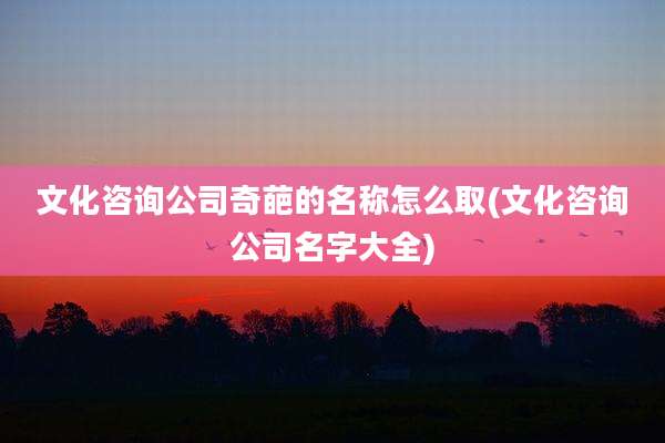 文化咨询公司奇葩的名称怎么取(文化咨询公司名字大全)