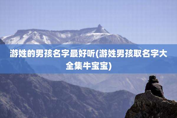 游姓的男孩名字最好听(游姓男孩取名字大全集牛宝宝)