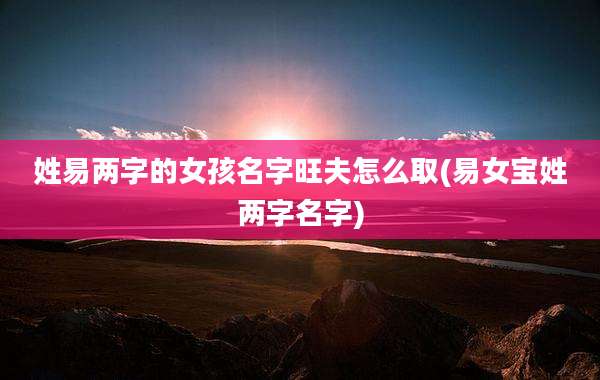 姓易两字的女孩名字旺夫怎么取(易女宝姓两字名字)