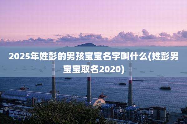 2025年姓彭的男孩宝宝名字叫什么(姓彭男宝宝取名2020)