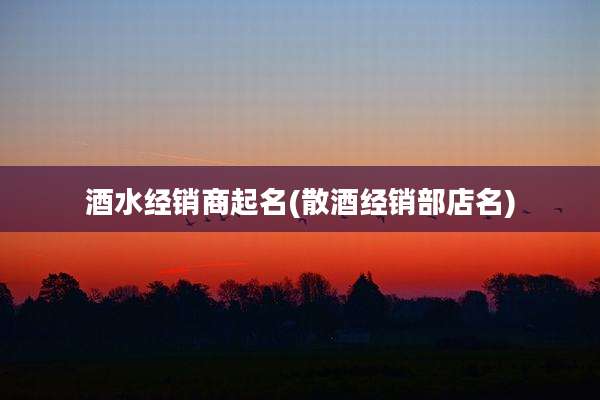 酒水经销商起名(散酒经销部店名)