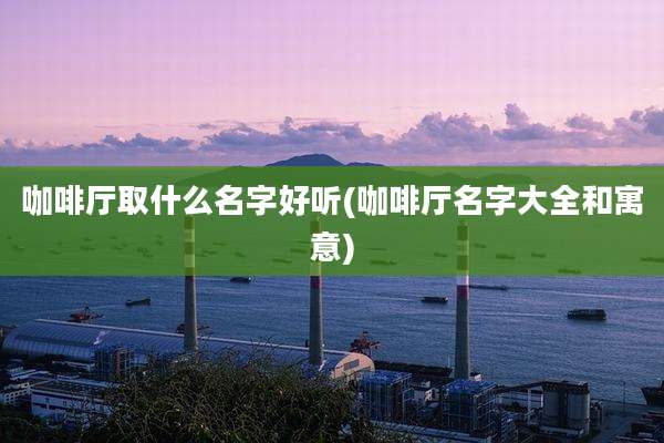 咖啡厅取什么名字好听(咖啡厅名字大全和寓意)