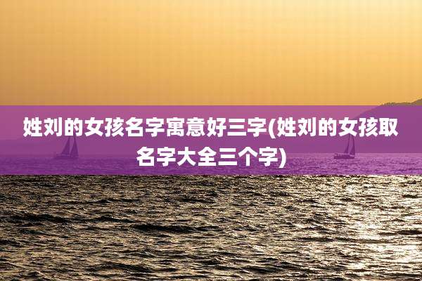姓刘的女孩名字寓意好三字(姓刘的女孩取名字大全三个字)