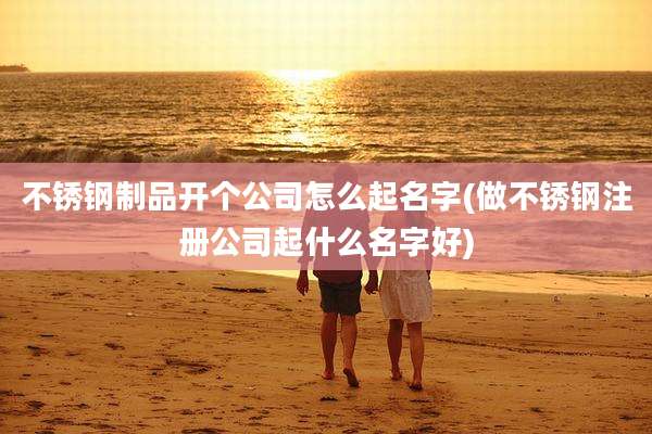 不锈钢制品开个公司怎么起名字(做不锈钢注册公司起什么名字好)