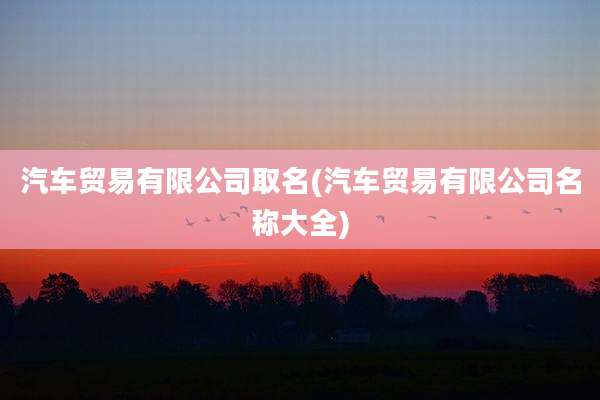 汽车贸易有限公司取名(汽车贸易有限公司名称大全)