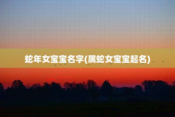 蛇年女宝宝名字(属蛇女宝宝起名)