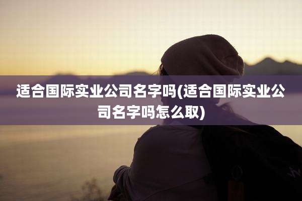 适合国际实业公司名字吗(适合国际实业公司名字吗怎么取)