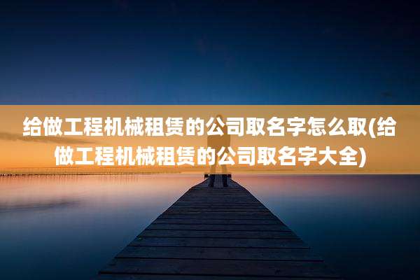 给做工程机械租赁的公司取名字怎么取(给做工程机械租赁的公司取名字大全)