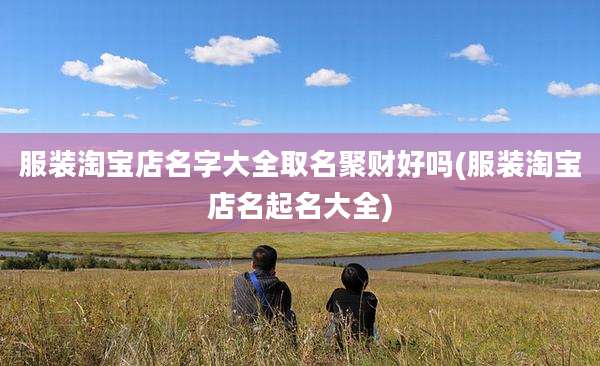服装淘宝店名字大全取名聚财好吗(服装淘宝店名起名大全)
