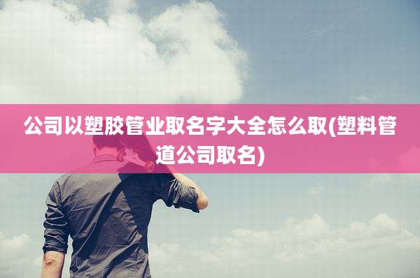 公司以塑胶管业取名字大全怎么取(塑料管道公司取名)