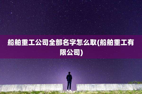 船舶重工公司全部名字怎么取(船舶重工有限公司)