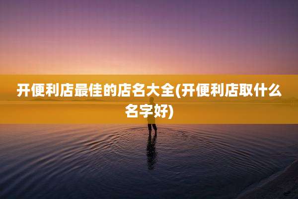 开便利店最佳的店名大全(开便利店取什么名字好)