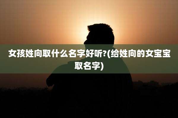 女孩姓向取什么名字好听?(给姓向的女宝宝取名字)