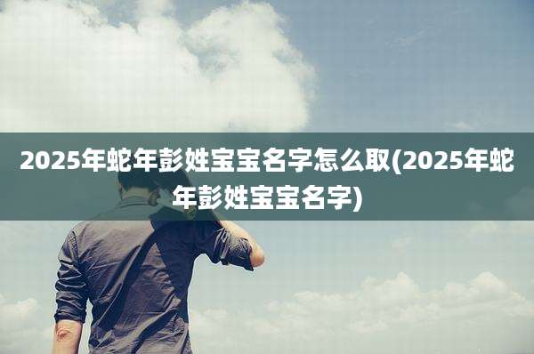 2025年蛇年彭姓宝宝名字怎么取(2025年蛇年彭姓宝宝名字)