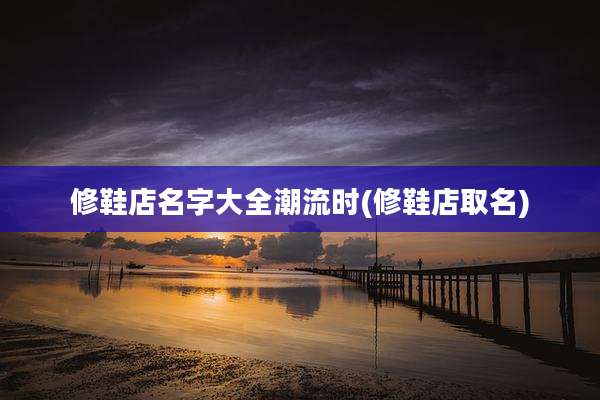 修鞋店名字大全潮流时(修鞋店取名)