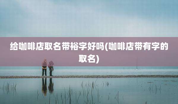 给咖啡店取名带裕字好吗(咖啡店带有字的取名)