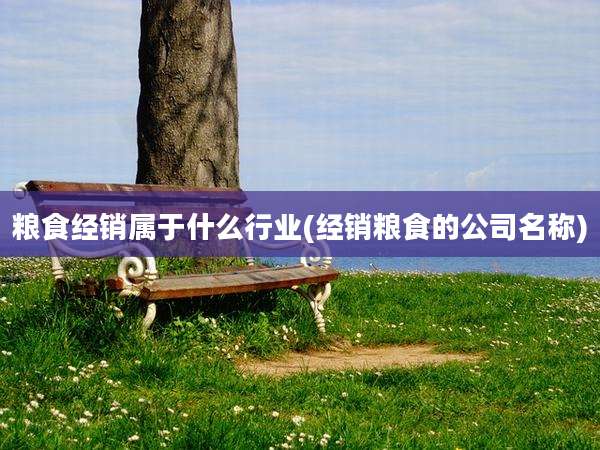 粮食经销属于什么行业(经销粮食的公司名称)