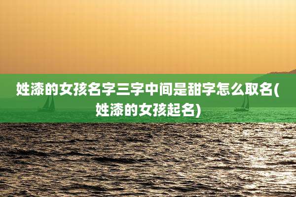 姓漆的女孩名字三字中间是甜字怎么取名(姓漆的女孩起名)