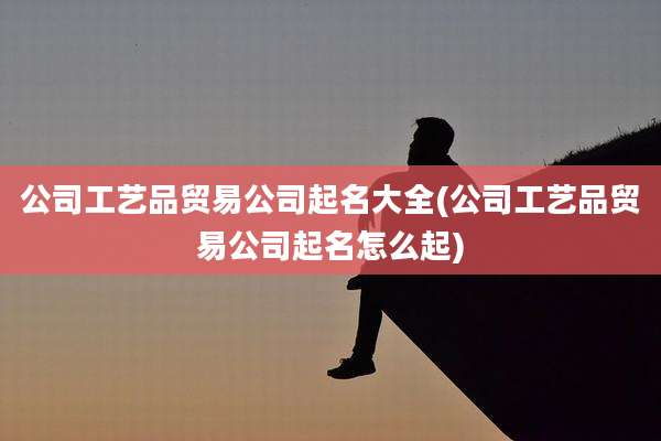 公司工艺品贸易公司起名大全(公司工艺品贸易公司起名怎么起)