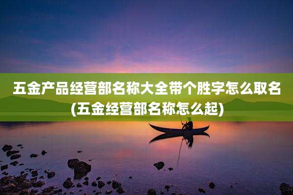 五金产品经营部名称大全带个胜字怎么取名(五金经营部名称怎么起)