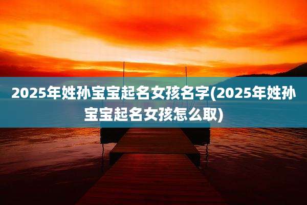 2025年姓孙宝宝起名女孩名字(2025年姓孙宝宝起名女孩怎么取)