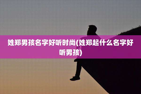 姓郑男孩名字好听时尚(姓郑起什么名字好听男孩)