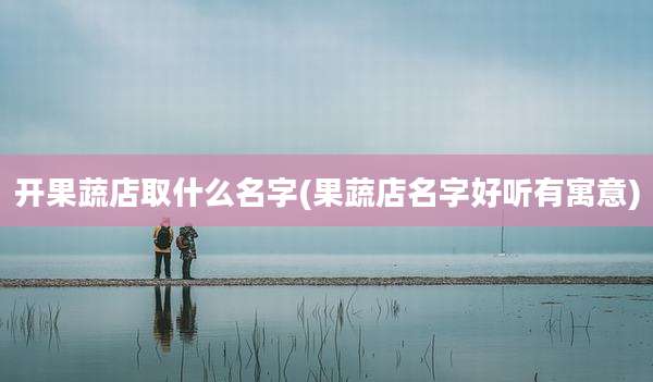 开果蔬店取什么名字(果蔬店名字好听有寓意)