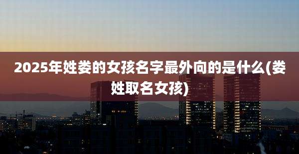 2025年姓娄的女孩名字最外向的是什么(娄姓取名女孩)