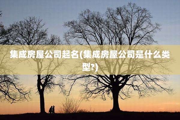 集成房屋公司起名(集成房屋公司是什么类型?)