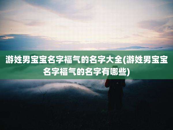 游姓男宝宝名字福气的名字大全(游姓男宝宝名字福气的名字有哪些)