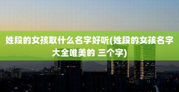 姓段的女孩取什么名字好听(姓段的女孩名字大全唯美的 三个字)
