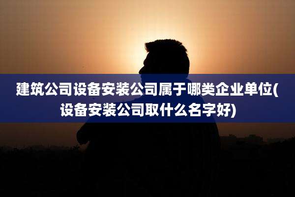 建筑公司设备安装公司属于哪类企业单位(设备安装公司取什么名字好)