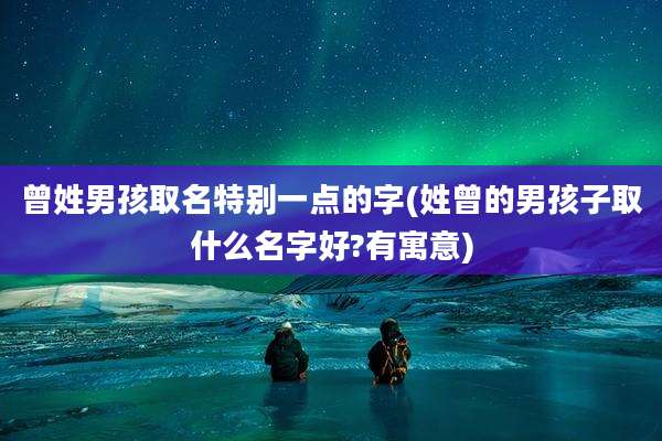 曾姓男孩取名特别一点的字(姓曾的男孩子取什么名字好?有寓意)