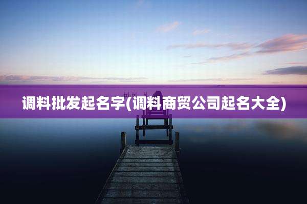 调料批发起名字(调料商贸公司起名大全)