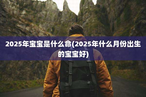 2025年宝宝是什么命(2025年什么月份出生的宝宝好)
