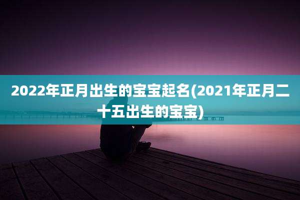 2022年正月出生的宝宝起名(2021年正月二十五出生的宝宝)