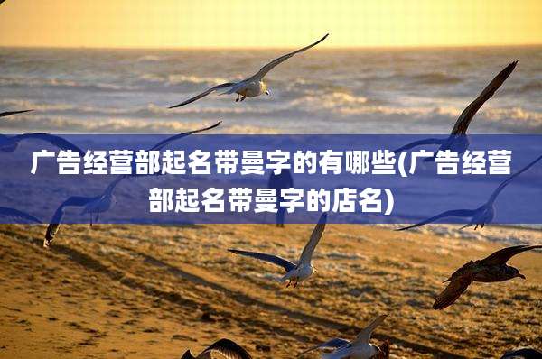 广告经营部起名带曼字的有哪些(广告经营部起名带曼字的店名)