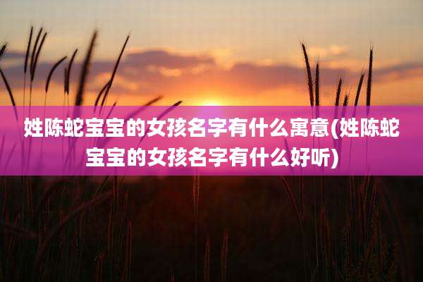 姓陈蛇宝宝的女孩名字有什么寓意(姓陈蛇宝宝的女孩名字有什么好听)