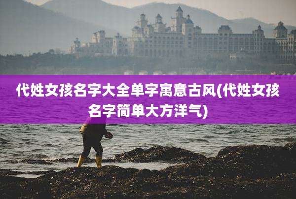 代姓女孩名字大全单字寓意古风(代姓女孩名字简单大方洋气)