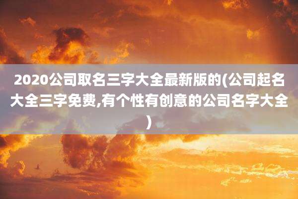 2020公司取名三字大全最新版的(公司起名大全三字免费,有个性有创意的公司名字大全)