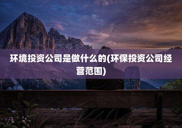 环境投资公司是做什么的(环保投资公司经营范围)
