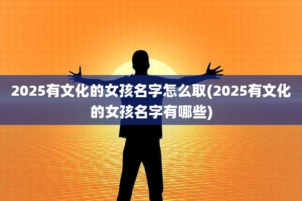 2025有文化的女孩名字怎么取(2025有文化的女孩名字有哪些)