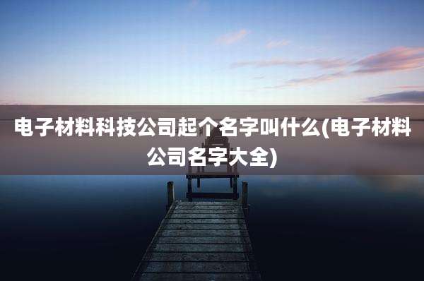 电子材料科技公司起个名字叫什么(电子材料公司名字大全)