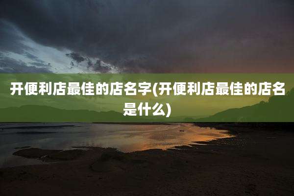 开便利店最佳的店名字(开便利店最佳的店名是什么)