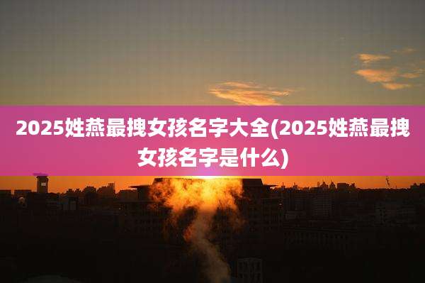 2025姓燕最拽女孩名字大全(2025姓燕最拽女孩名字是什么)