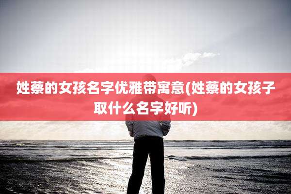 姓蔡的女孩名字优雅带寓意(姓蔡的女孩子取什么名字好听)