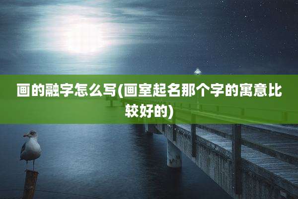 画的融字怎么写(画室起名那个字的寓意比较好的)