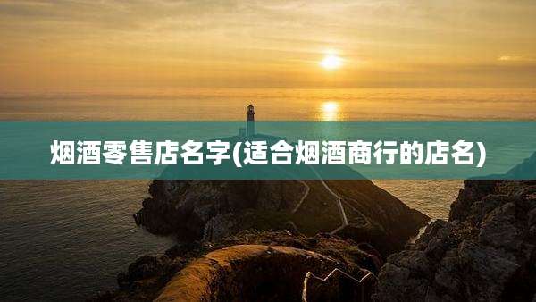 烟酒零售店名字(适合烟酒商行的店名)